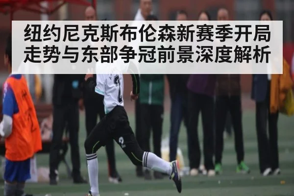 纽约尼克斯布伦森新赛季开局走势与东部争冠前景深度解析