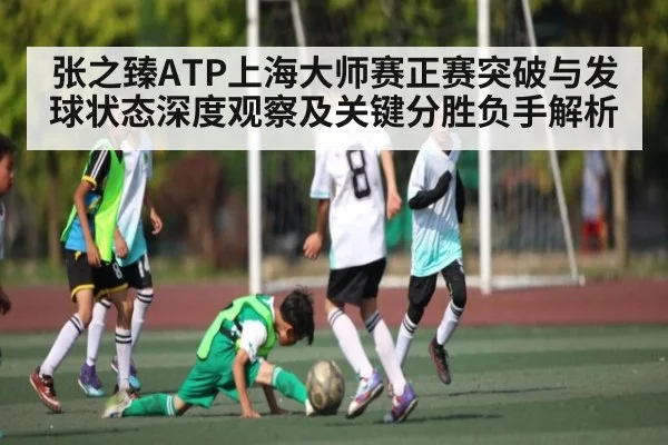 张之臻ATP上海大师赛正赛突破与发球状态深度观察及关键分胜负手解析