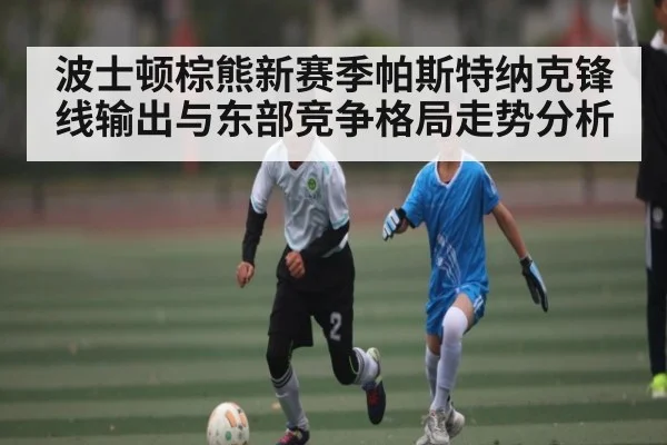 波士顿棕熊新赛季帕斯特纳克锋线输出与东部竞争格局走势分析