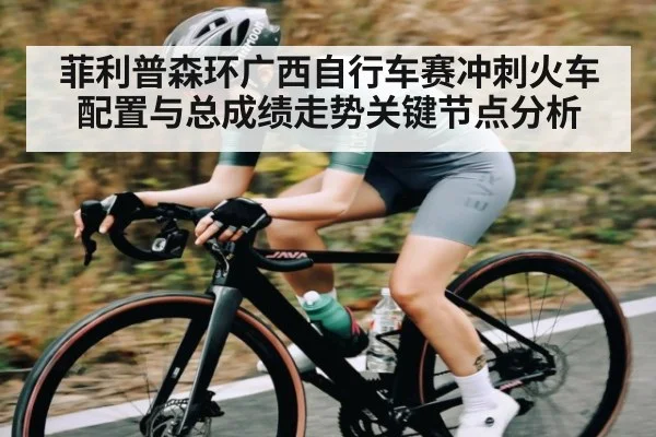 菲利普森环广西自行车赛冲刺火车配置与总成绩走势关键节点分析